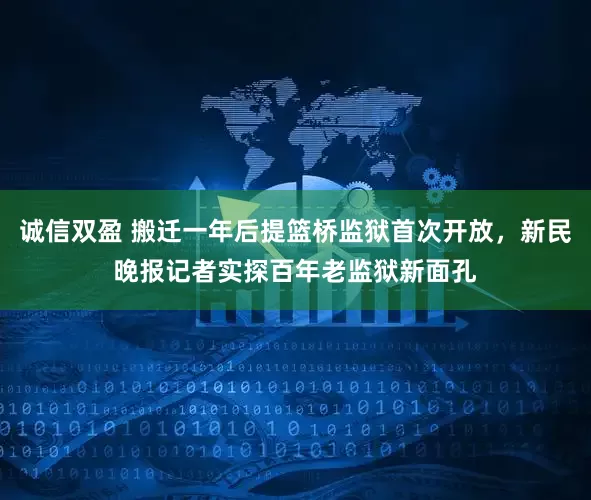诚信双盈 搬迁一年后提篮桥监狱首次开放，新民晚报记者实探百年老监狱新面孔