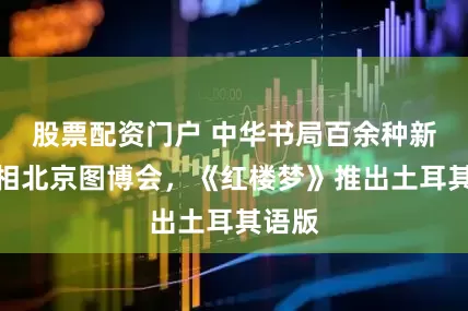 股票配资门户 中华书局百余种新书亮相北京图博会，《红楼梦》推出土耳其语版