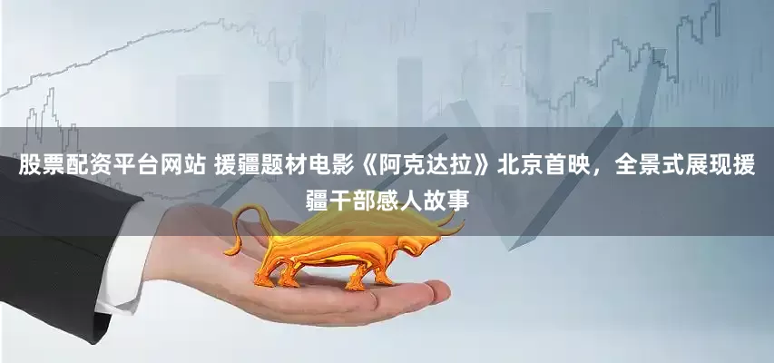 股票配资平台网站 援疆题材电影《阿克达拉》北京首映，全景式展现援疆干部感人故事