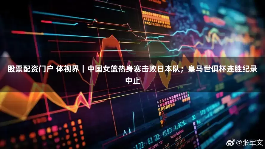 股票配资门户 体视界｜中国女篮热身赛击败日本队；皇马世俱杯连胜纪录中止