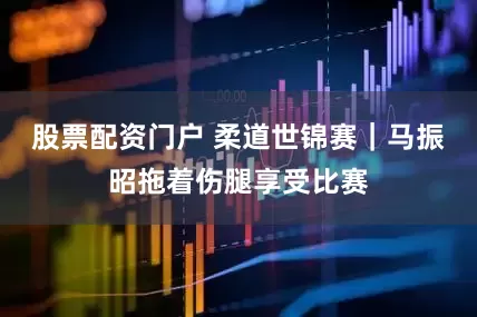 股票配资门户 柔道世锦赛｜马振昭拖着伤腿享受比赛