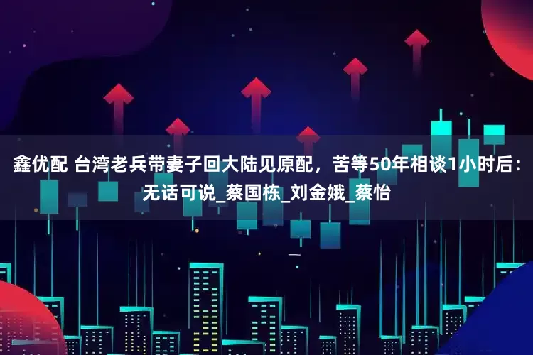 鑫优配 台湾老兵带妻子回大陆见原配，苦等50年相谈1小时后：无话可说_蔡国栋_刘金娥_蔡怡