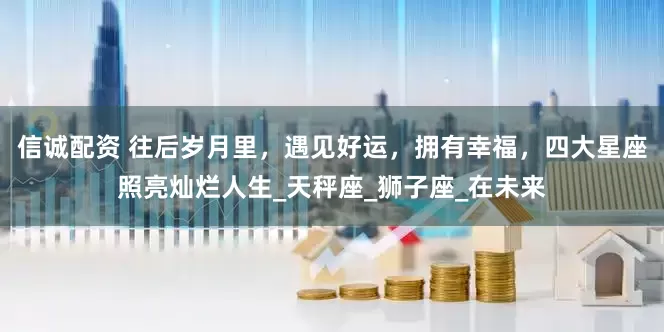 信诚配资 往后岁月里，遇见好运，拥有幸福，四大星座照亮灿烂人生_天秤座_狮子座_在未来