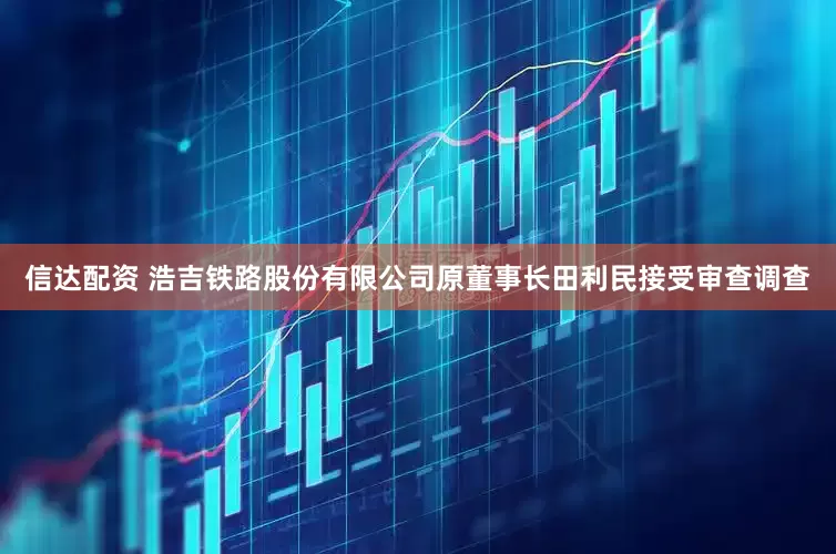 信达配资 浩吉铁路股份有限公司原董事长田利民接受审查调查