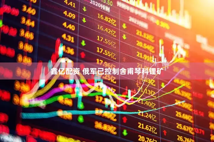 鑫亿配资 俄军已控制舍甫琴科锂矿