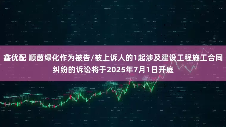 鑫优配 顺茵绿化作为被告/被上诉人的1起涉及建设工程施工合同纠纷的诉讼将于2025年7月1日开庭