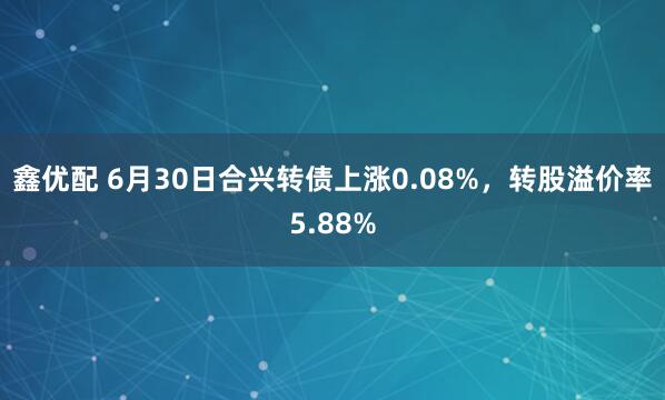 鑫优配 6月30日合兴转债上涨0.08%，转股溢价率5.88%