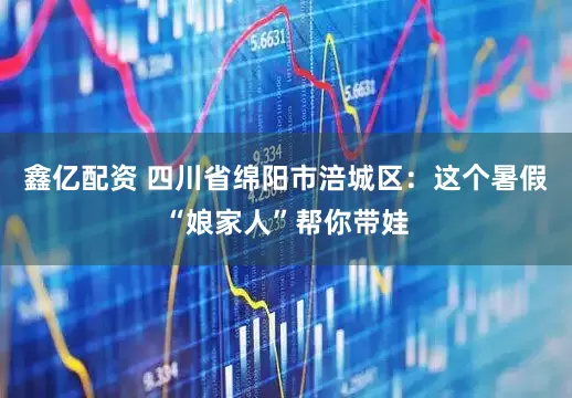 鑫亿配资 四川省绵阳市涪城区：这个暑假“娘家人”帮你带娃