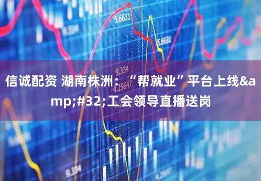 信诚配资 湖南株洲：“帮就业”平台上线&#32;工会领导直播送岗