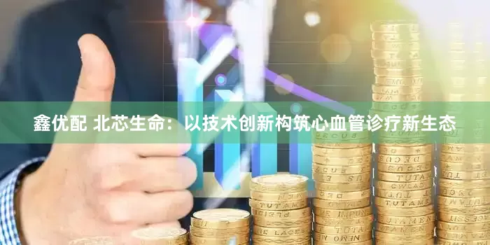 鑫优配 北芯生命：以技术创新构筑心血管诊疗新生态