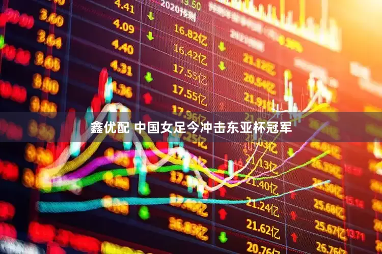 鑫优配 中国女足今冲击东亚杯冠军