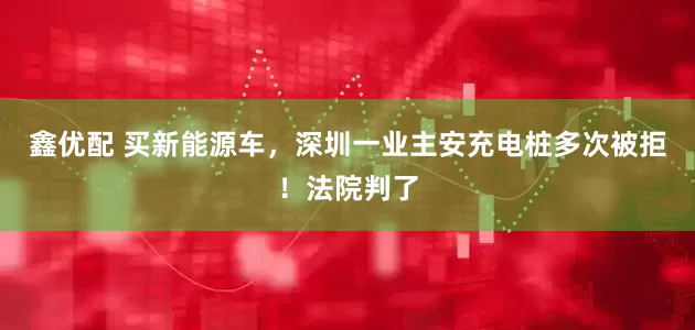 鑫优配 买新能源车，深圳一业主安充电桩多次被拒！法院判了