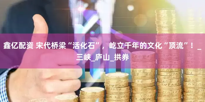 鑫亿配资 宋代桥梁“活化石”，屹立千年的文化“顶流”！_三峡_庐山_拱券