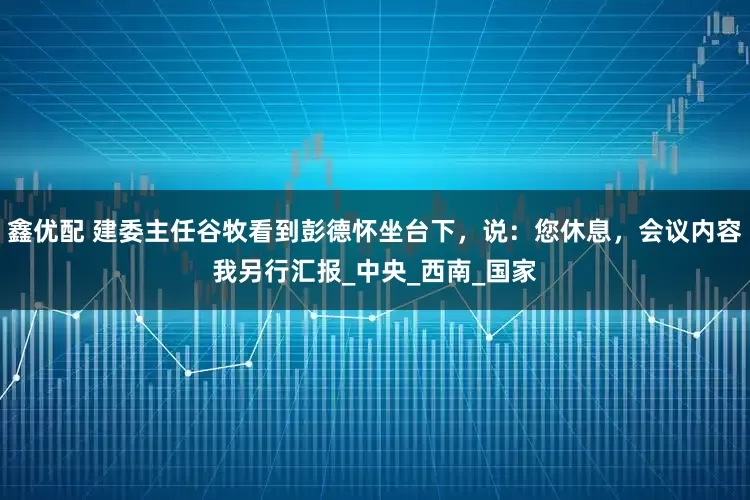 鑫优配 建委主任谷牧看到彭德怀坐台下，说：您休息，会议内容我另行汇报_中央_西南_国家