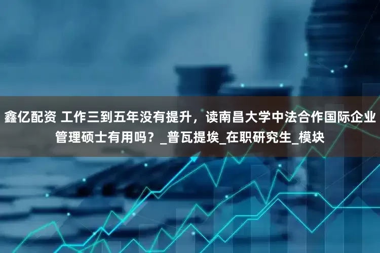鑫亿配资 工作三到五年没有提升，读南昌大学中法合作国际企业管理硕士有用吗？_普瓦提埃_在职研究生_模块
