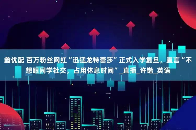 鑫优配 百万粉丝网红“迅猛龙特蕾莎”正式入学复旦，直言“不想跟同学社交，占用休息时间”_直播_许锴_英语