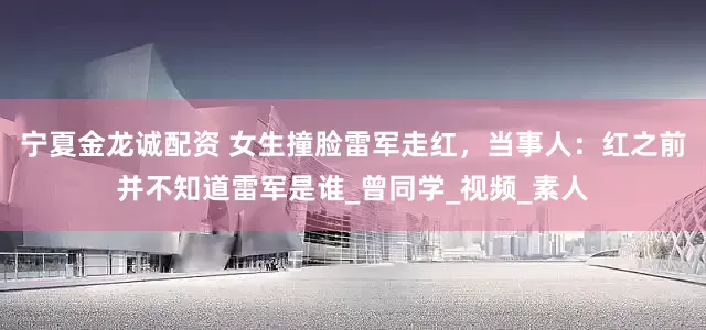 宁夏金龙诚配资 女生撞脸雷军走红，当事人：红之前并不知道雷军是谁_曾同学_视频_素人