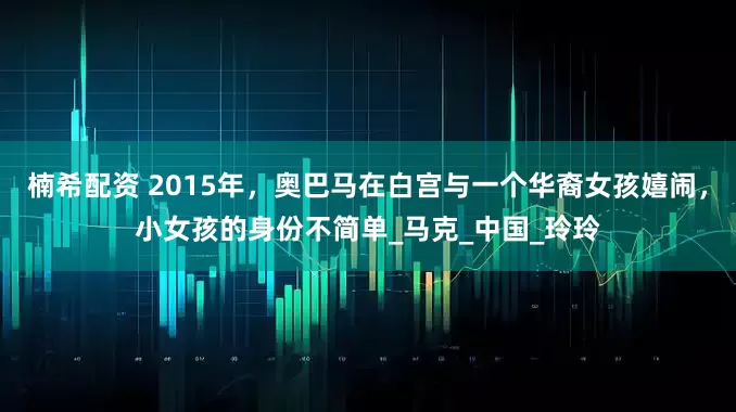 楠希配资 2015年，奥巴马在白宫与一个华裔女孩嬉闹，小女孩的身份不简单_马克_中国_玲玲