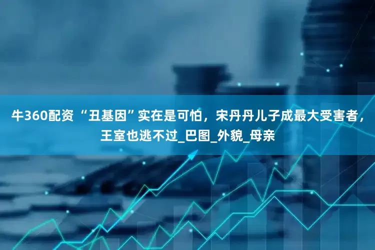 牛360配资 “丑基因”实在是可怕，宋丹丹儿子成最大受害者，王室也逃不过_巴图_外貌_母亲