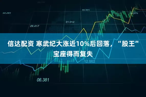 信达配资 寒武纪大涨近10%后回落，“股王”宝座得而复失