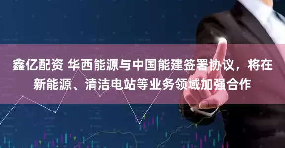 鑫亿配资 华西能源与中国能建签署协议,将在新能源、清洁电站等业务领域加强合作