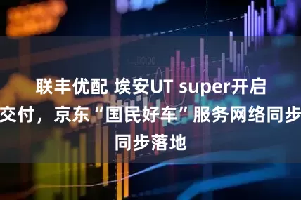 联丰优配 埃安UT super开启全面交付，京东“国民好车”服务网络同步落地