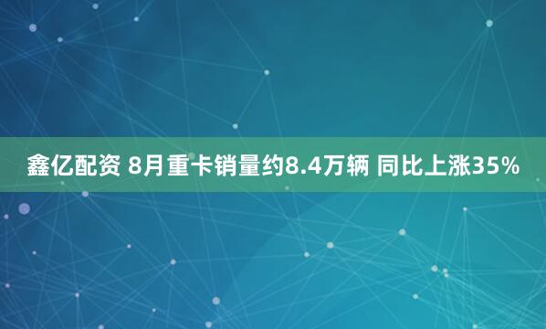 鑫亿配资 8月重卡销量约8.4万辆 同比上涨35%