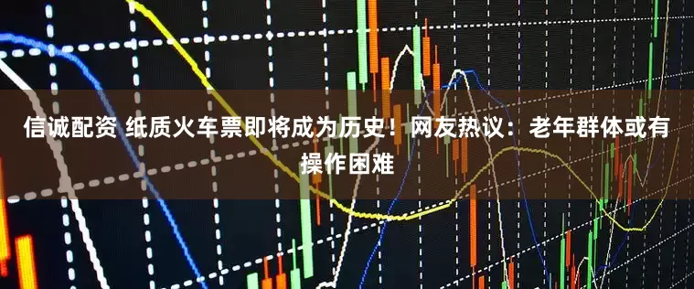 信诚配资 纸质火车票即将成为历史！网友热议：老年群体或有操作困难